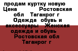 продам куртку новую  › Цена ­ 1 000 - Ростовская обл., Таганрог г. Одежда, обувь и аксессуары » Женская одежда и обувь   . Ростовская обл.,Таганрог г.
